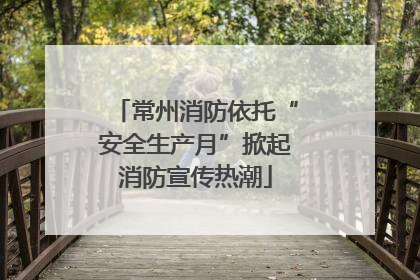 常州消防依托“安全生产月”掀起消防宣传热潮