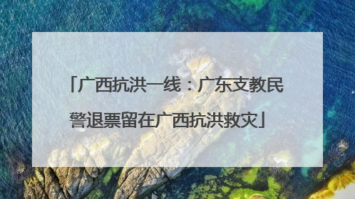 广西抗洪一线：广东支教民警退票留在广西抗洪救灾