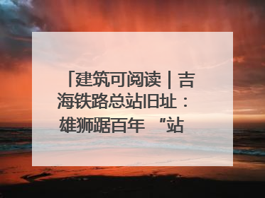建筑可阅读｜吉海铁路总站旧址：雄狮踞百年 “站”写传承史