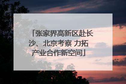 张家界高新区赴长沙、北京考察 力拓产业合作新空间