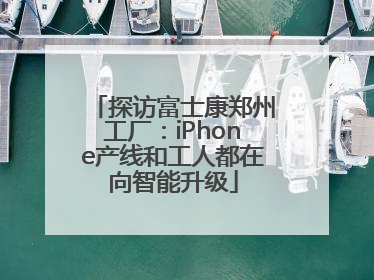 探访富士康郑州工厂：iPhone产线和工人都在向智能升级