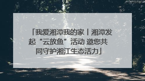 我爱湘潭我的家丨湘潭发起“云放鱼”活动 邀您共同守护湘江生态活力