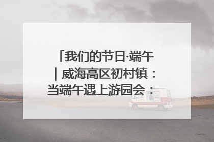 我们的节日·端午｜威海高区初村镇：当端午遇上游园会：来一场“粽”享欢乐的趣味冒险！