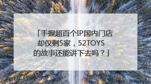 手握超百个IP国内门店却仅剩5家，52TOYS的故事还能讲下去吗？