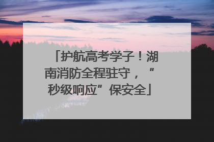 护航高考学子！湖南消防全程驻守，“秒级响应”保安全