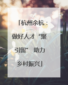 杭州余杭：做好人才“聚引留” 助力乡村振兴