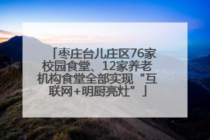 枣庄台儿庄区76家校园食堂、12家养老机构食堂全部实现“互联网+明厨亮灶”