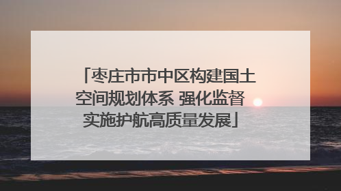 枣庄市市中区构建国土空间规划体系 强化监督实施护航高质量发展