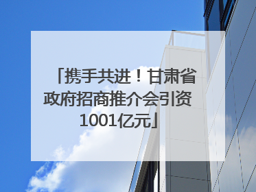 携手共进！甘肃省政府招商推介会引资1001亿元