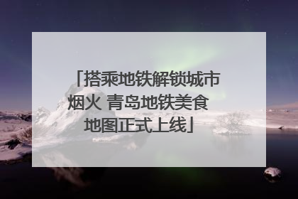 搭乘地铁解锁城市烟火 青岛地铁美食地图正式上线