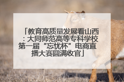 教育高质量发展看山西：大同师范高等专科学校第一届“忘忧杯”电商直播大赛圆满收官