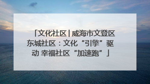 文化社区│威海市文登区东城社区：文化“引擎”驱动 幸福社区“加速跑”