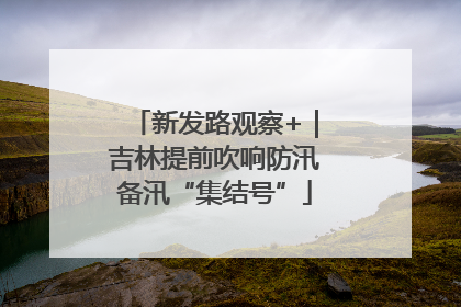 新发路观察+｜吉林提前吹响防汛备汛“集结号”