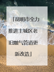 昆明市全力推进主城区老旧燃气管道更新改造