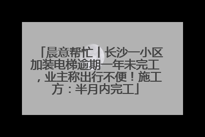 晨意帮忙丨长沙一小区加装电梯逾期一年未完工，业主称出行不便！施工方：半月内完工