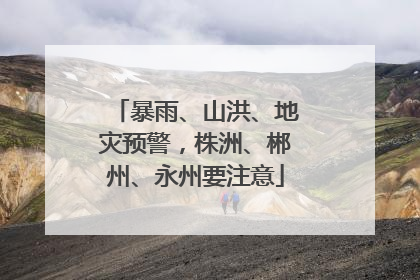暴雨、山洪、地灾预警，株洲、郴州、永州要注意