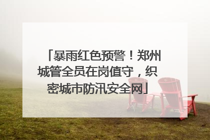 暴雨红色预警！郑州城管全员在岗值守，织密城市防汛安全网