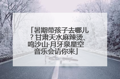 暑期带孩子去哪儿？甘肃天水麻辣烫、鸣沙山·月牙泉星空音乐会请你来