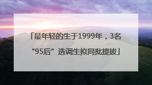最年轻的生于1999年，3名“95后”选调生拟同批提拔