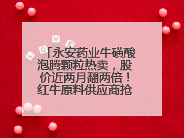 永安药业牛磺酸泡腾颗粒热卖，股价近两月翻两倍！红牛原料供应商抢食客户