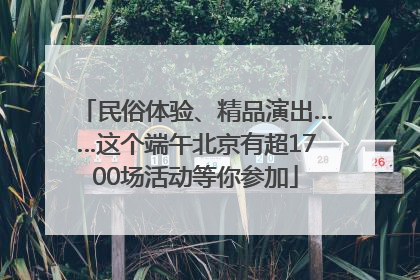 民俗体验、精品演出……这个端午北京有超1700场活动等你参加