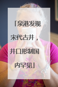 泉港发现宋代古井，井口形制国内罕见