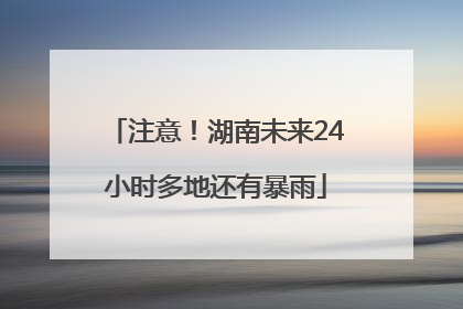 注意！湖南未来24小时多地还有暴雨