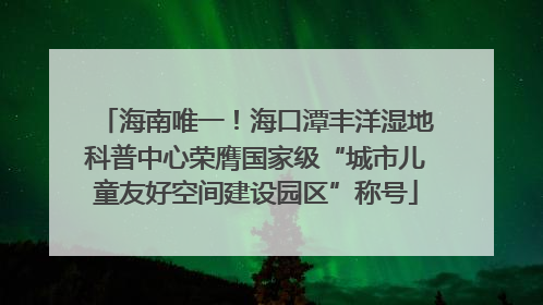 海南唯一！海口潭丰洋湿地科普中心荣膺国家级“城市儿童友好空间建设园区”称号