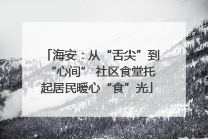 海安：从“舌尖”到“心间” 社区食堂托起居民暖心“食”光