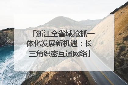 浙江全省域抢抓一体化发展新机遇：长三角织密互通网络
