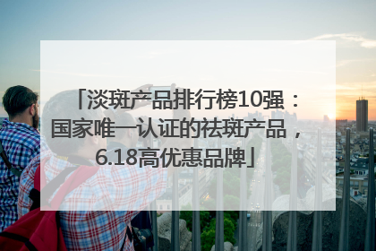 淡斑产品排行榜10强：国家唯一认证的祛斑产品，6.18高优惠品牌