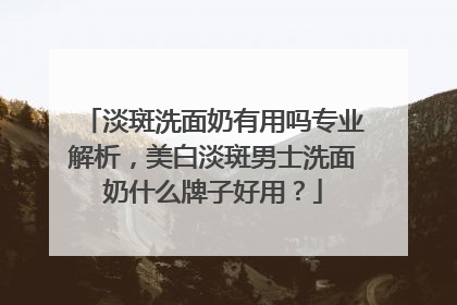 淡斑洗面奶有用吗专业解析，美白淡斑男士洗面奶什么牌子好用？