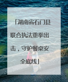 湖南省石门县联合执法重拳出击，守护餐桌安全底线