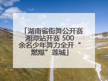 湖南省街舞公开赛湘潭站开赛 500余名少年舞力全开“燃爆”莲城