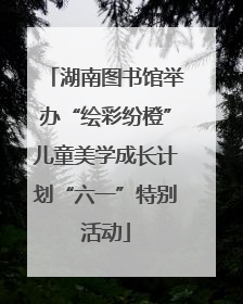 湖南图书馆举办“绘彩纷橙”儿童美学成长计划“六一”特别活动