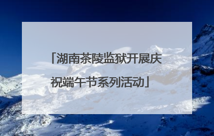 湖南茶陵监狱开展庆祝端午节系列活动