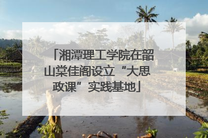 湘潭理工学院在韶山棠佳阁设立“大思政课”实践基地