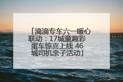 滴滴专车六一暖心联动：17城童趣彩蛋车惊喜上线 46城司机亲子活动