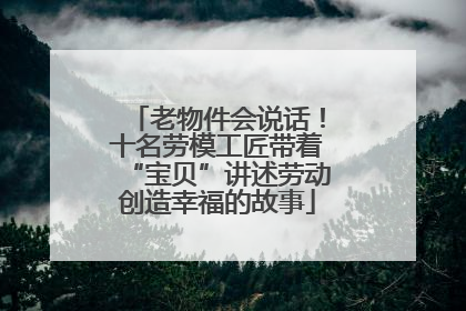 老物件会说话！十名劳模工匠带着“宝贝”讲述劳动创造幸福的故事