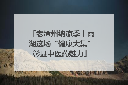老潭州纳凉季丨雨湖这场“健康大集”彰显中医药魅力