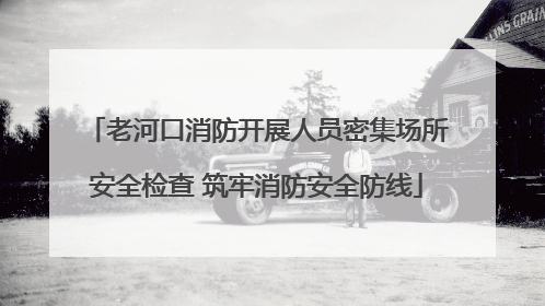 老河口消防开展人员密集场所安全检查 筑牢消防安全防线