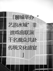 聊城举办“艺韵水城”非遗戏曲联演 千名观众共赴传统文化盛宴