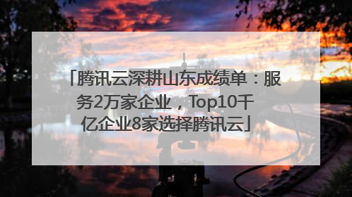 腾讯云深耕山东成绩单：服务2万家企业，Top10千亿企业8家选择腾讯云