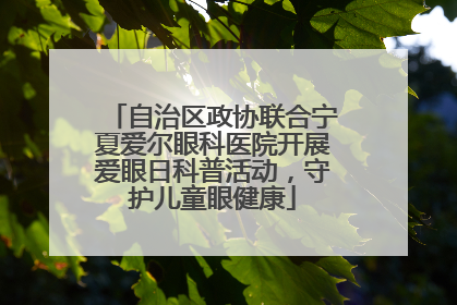 自治区政协联合宁夏爱尔眼科医院开展爱眼日科普活动，守护儿童眼健康