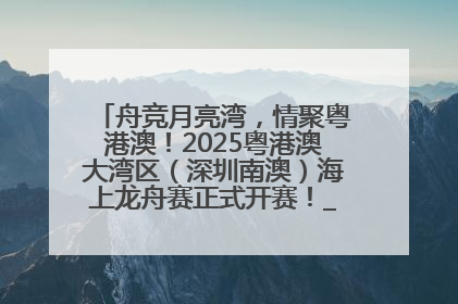 舟竞月亮湾，情聚粤港澳！2025粤港澳大湾区（深圳南澳）海上龙舟赛正式开赛！_深圳新闻网