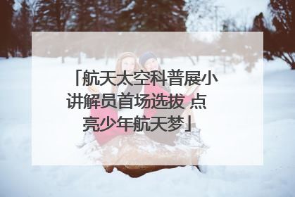 航天太空科普展小讲解员首场选拔 点亮少年航天梦