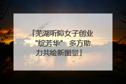 芜湖听障女子创业“绽芳华” 多方助力共绘新图景