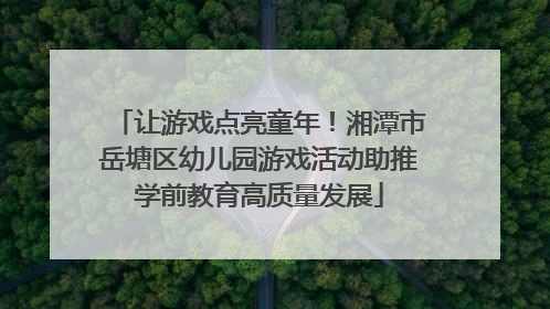 让游戏点亮童年！湘潭市岳塘区幼儿园游戏活动助推学前教育高质量发展