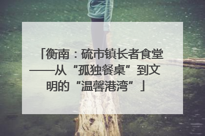 衡南：硫市镇长者食堂——从“孤独餐桌”到文明的“温馨港湾”