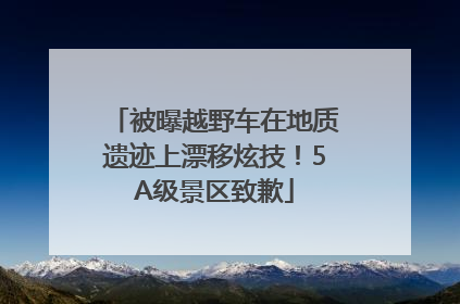 被曝越野车在地质遗迹上漂移炫技！5A级景区致歉
